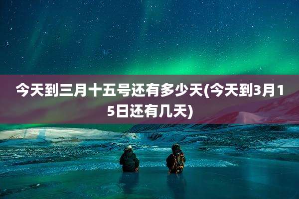 今天到三月十五号还有多少天(今天到3月15日还有几天)