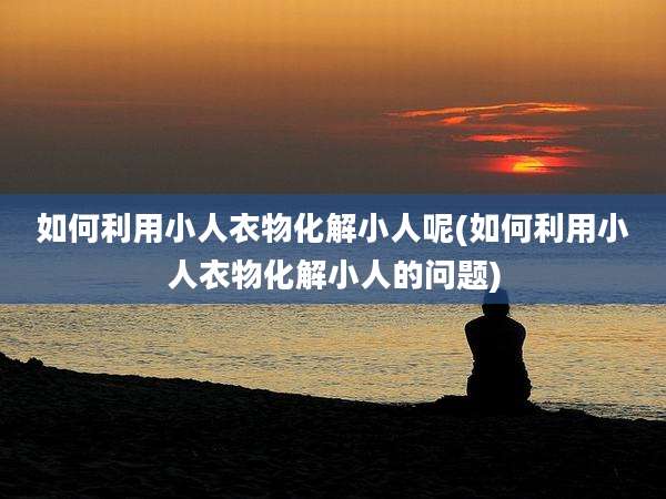 如何利用小人衣物化解小人呢(如何利用小人衣物化解小人的问题)