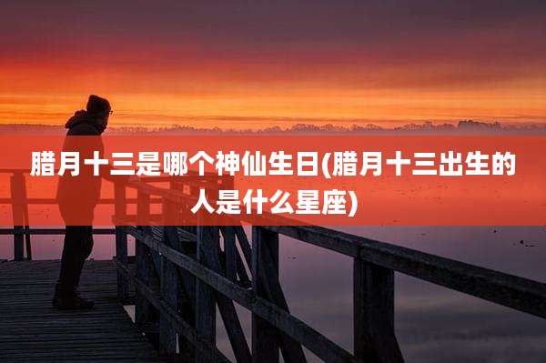 腊月十三是哪个神仙生日(腊月十三出生的人是什么星座)