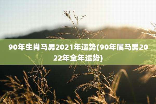 90年生肖马男2021年运势(90年属马男2022年全年运势)