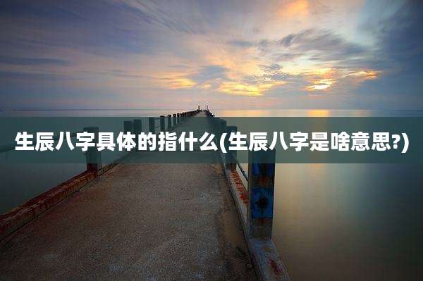 生辰八字具体的指什么(生辰八字是啥意思?)