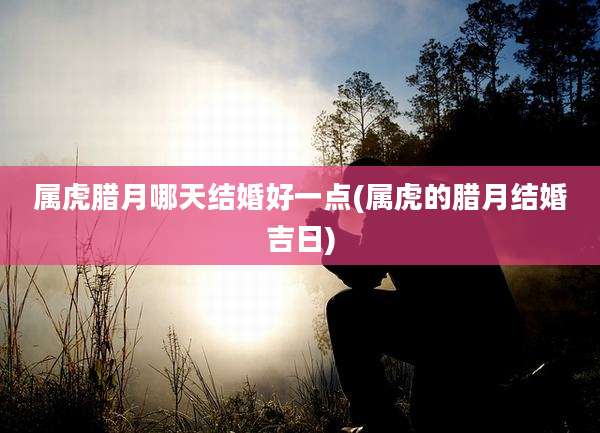 属虎腊月哪天结婚好一点(属虎的腊月结婚吉日)