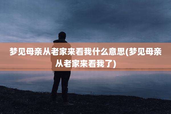 梦见母亲从老家来看我什么意思(梦见母亲从老家来看我了)
