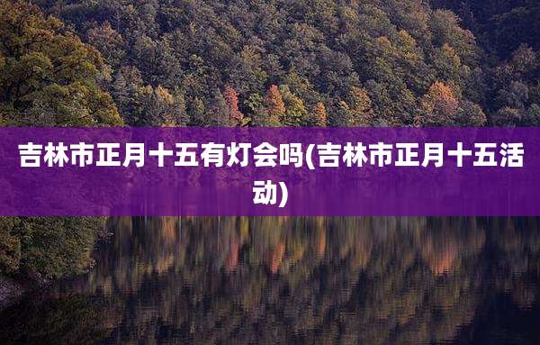 吉林市正月十五有灯会吗(吉林市正月十五活动)