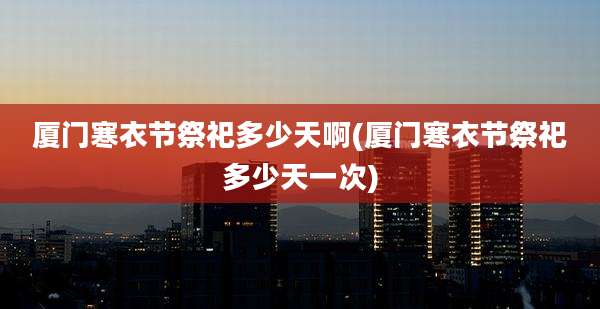 厦门寒衣节祭祀多少天啊(厦门寒衣节祭祀多少天一次)