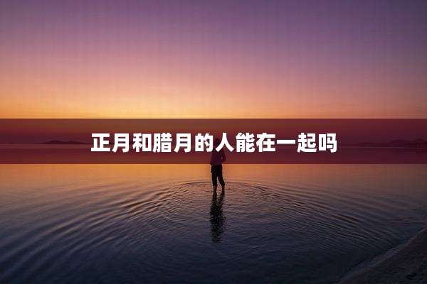 正月和腊月的人能在一起吗