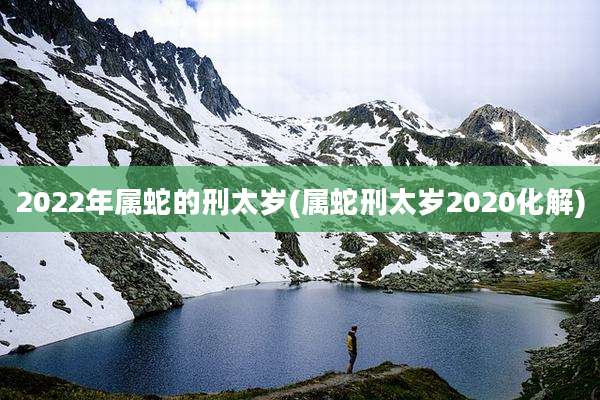 2022年属蛇的刑太岁(属蛇刑太岁2020化解)