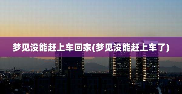 梦见没能赶上车回家(梦见没能赶上车了)