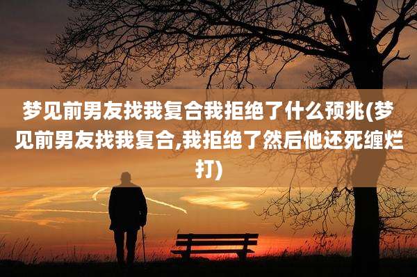 梦见前男友找我复合我拒绝了什么预兆(梦见前男友找我复合,我拒绝了然后他还死缠烂打)