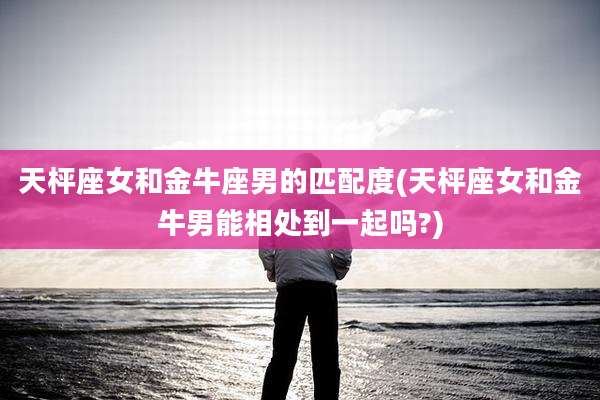 天枰座女和金牛座男的匹配度(天枰座女和金牛男能相处到一起吗?)