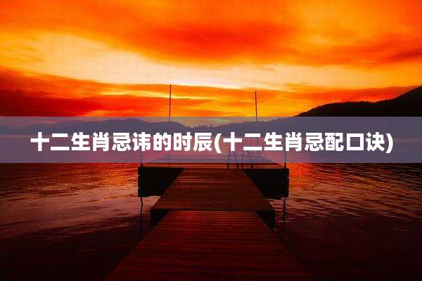 十二生肖忌讳的时辰(十二生肖忌配口诀)