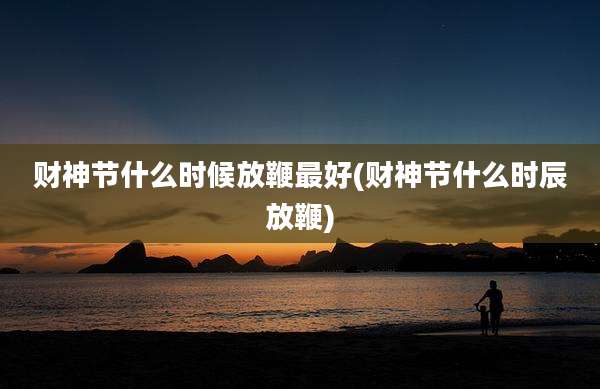 财神节什么时候放鞭最好(财神节什么时辰放鞭)
