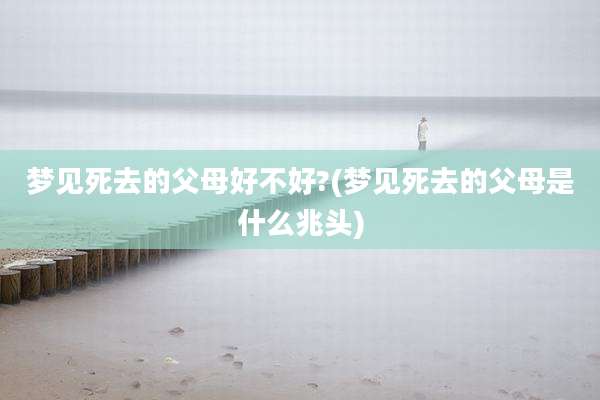 梦见死去的父母好不好?(梦见死去的父母是什么兆头)