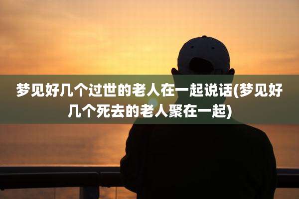 梦见好几个过世的老人在一起说话(梦见好几个死去的老人聚在一起)