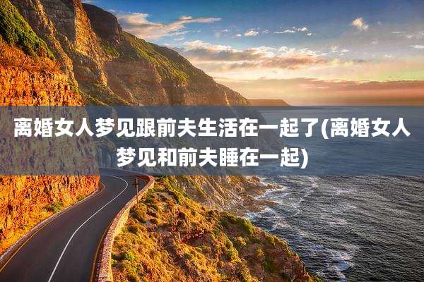 离婚女人梦见跟前夫生活在一起了(离婚女人梦见和前夫睡在一起)