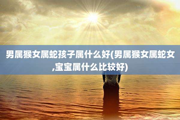 男属猴女属蛇孩子属什么好(男属猴女属蛇女,宝宝属什么比较好)