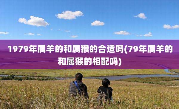 1979年属羊的和属猴的合适吗(79年属羊的和属猴的相配吗)