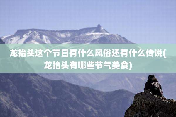 龙抬头这个节日有什么风俗还有什么传说(龙抬头有哪些节气美食)