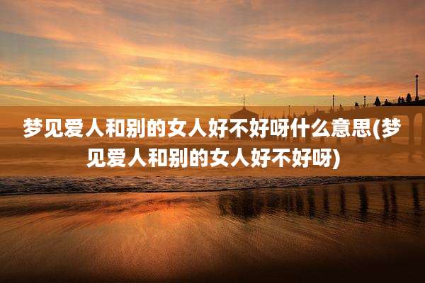 梦见爱人和别的女人好不好呀什么意思(梦见爱人和别的女人好不好呀)
