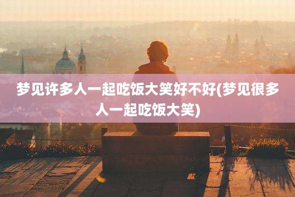 梦见许多人一起吃饭大笑好不好(梦见很多人一起吃饭大笑)