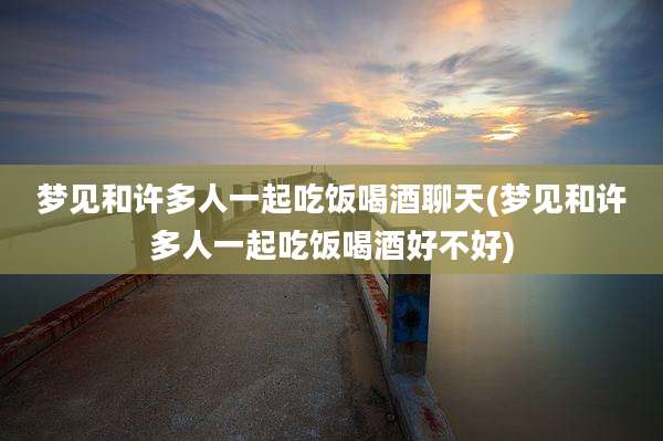 梦见和许多人一起吃饭喝酒聊天(梦见和许多人一起吃饭喝酒好不好)