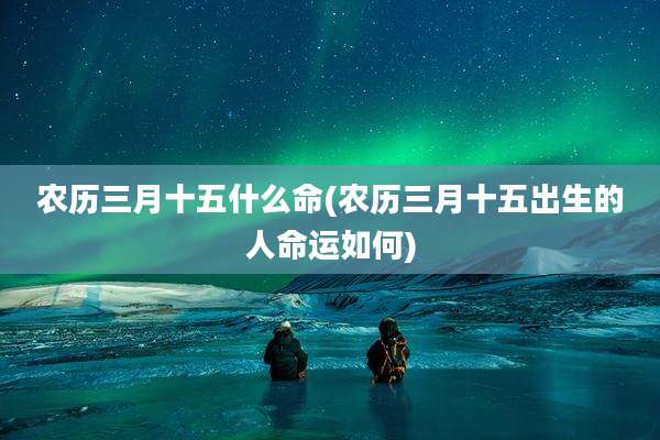 农历三月十五什么命(农历三月十五出生的人命运如何)