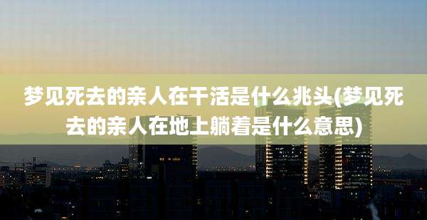 梦见死去的亲人在干活是什么兆头(梦见死去的亲人在地上躺着是什么意思)