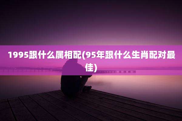 1995跟什么属相配(95年跟什么生肖配对最佳)