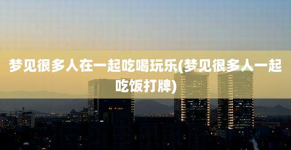 梦见很多人在一起吃喝玩乐(梦见很多人一起吃饭打牌)