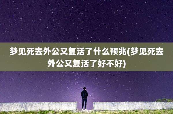 梦见死去外公又复活了什么预兆(梦见死去外公又复活了好不好)