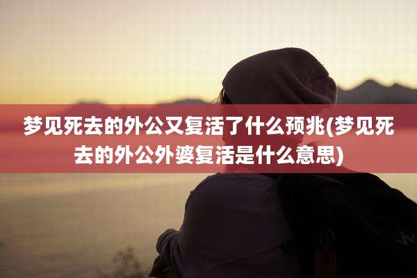 梦见死去的外公又复活了什么预兆(梦见死去的外公外婆复活是什么意思)
