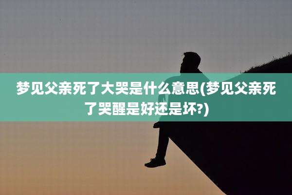 梦见父亲死了大哭是什么意思(梦见父亲死了哭醒是好还是坏?)