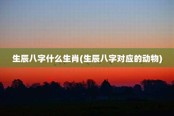 生辰八字什么生肖(生辰八字对应的动物)