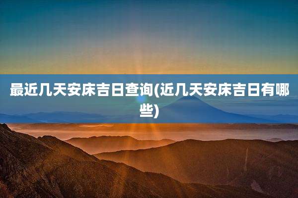 最近几天安床吉日查询(近几天安床吉日有哪些)