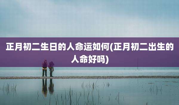 正月初二生日的人命运如何(正月初二出生的人命好吗)