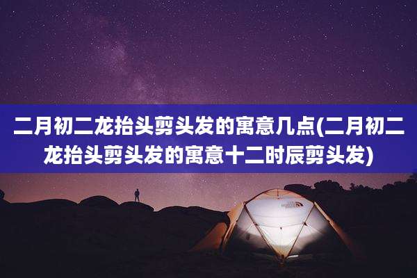 二月初二龙抬头剪头发的寓意几点(二月初二龙抬头剪头发的寓意十二时辰剪头发)