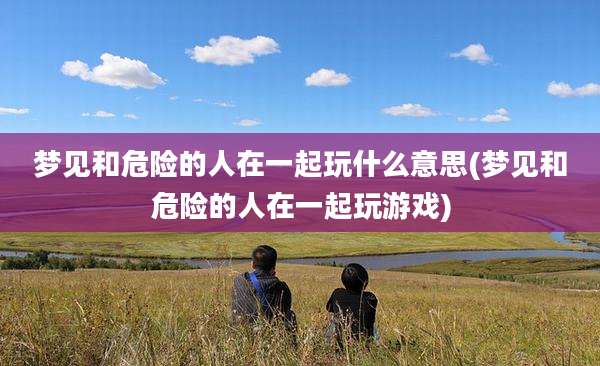 梦见和危险的人在一起玩什么意思(梦见和危险的人在一起玩游戏)