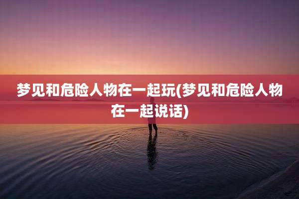 梦见和危险人物在一起玩(梦见和危险人物在一起说话)