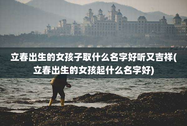 立春出生的女孩子取什么名字好听又吉祥(立春出生的女孩起什么名字好)