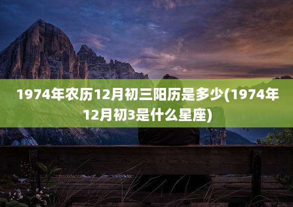 1974年农历12月初三阳历是多少(1974年12月初3是什么星座)