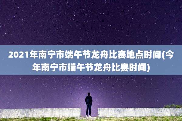 2021年南宁市端午节龙舟比赛地点时间(今年南宁市端午节龙舟比赛时间)