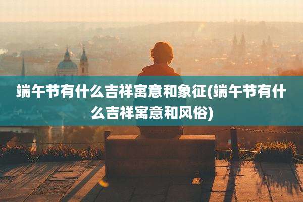 端午节有什么吉祥寓意和象征(端午节有什么吉祥寓意和风俗)