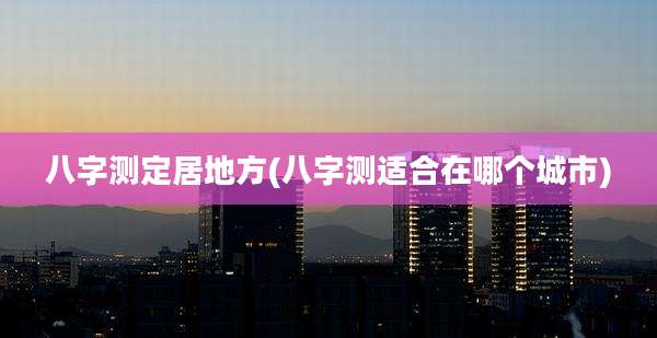 八字测定居地方(八字测适合在哪个城市)