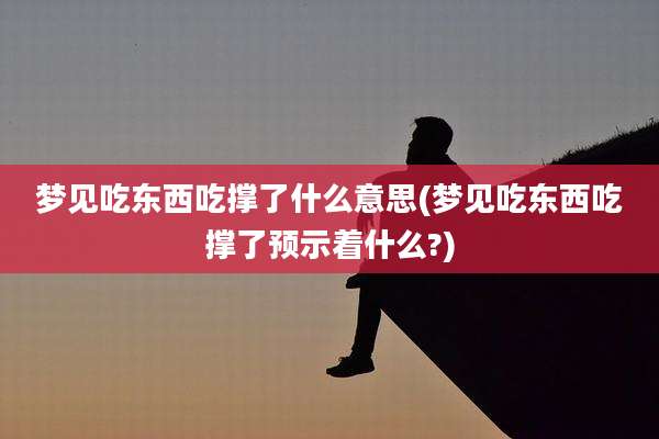 梦见吃东西吃撑了什么意思(梦见吃东西吃撑了预示着什么?)