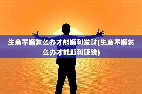 生意不顺怎么办才能顺利发财(生意不顺怎么办才能顺利赚钱)