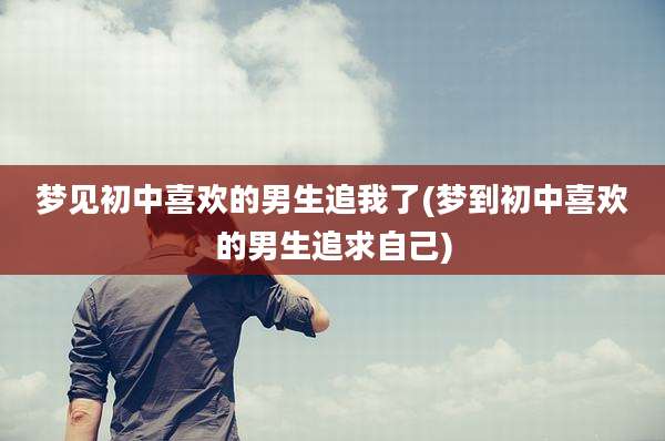 梦见初中喜欢的男生追我了(梦到初中喜欢的男生追求自己)