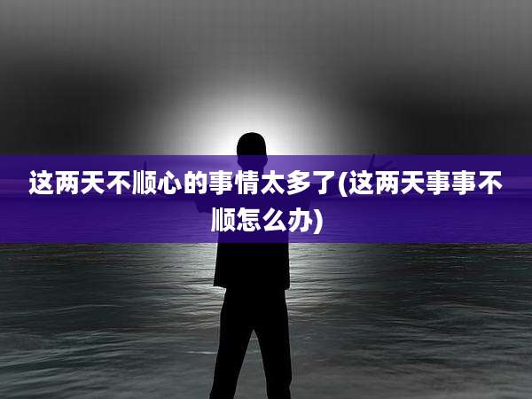 这两天不顺心的事情太多了(这两天事事不顺怎么办)