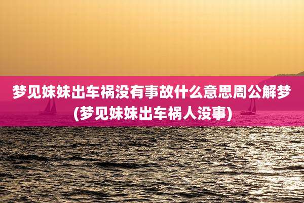 梦见妹妹出车祸没有事故什么意思周公解梦(梦见妹妹出车祸人没事)