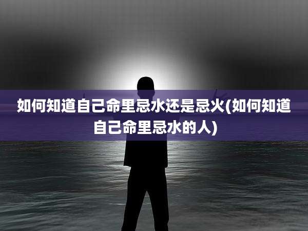 如何知道自己命里忌水还是忌火(如何知道自己命里忌水的人)