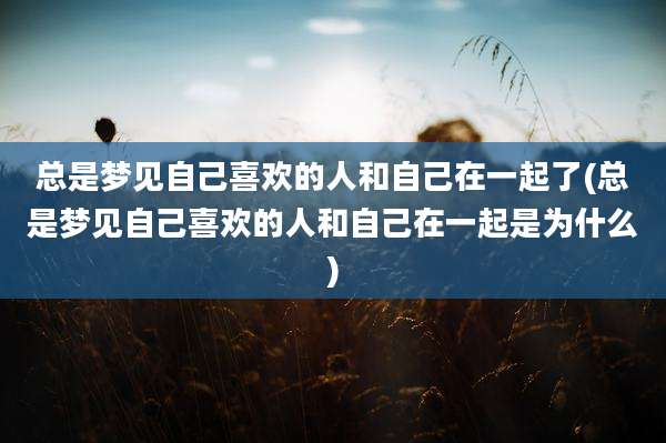 总是梦见自己喜欢的人和自己在一起了(总是梦见自己喜欢的人和自己在一起是为什么)
